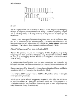 (H 2.15)
Mặc dù khi phục hồi tín hiệu từ mạch lọc hạ thông sẽ có biến dạng do đoạn đỉnh phẳng
nhưng vì bề rộng xung thường rất nhỏ so với chu kỳ Ts nên biến dạng không đáng kể.
Nếu sự biến dạng là đáng kể thì cũng có thể loại bỏ bằng cách cho tín hiệu đi qua một
mạch bù trừ.
Tín hiệu PAM ít được dùng để phát trực tiếp do lượng thông tin cần truyền chứa trong
biên độ của xung nên dễ bị ảnh hưởng của nhiễu. PAM thường được dùng như là một
bước trung gian trong một phương pháp điều chế khác, gọi là điều mã xung (pulse code
modulation, PCM) và được dùng trong đa hợp thời gian để truyền (TDM).
Điều chế thời gian xung (Pulse -time Modulation, PTM)
Điều chế thời gian xung bao gồm bốn phương pháp (H 2.16). Ba phương pháp đầu tập
trung trong một nhóm gọi là điều chế độ rộng xung (Pulse-width modulation, PWM)
(H 2.16d, e, f), phương pháp thứ tư là điều chế vị trí xung (Pulse-position modulation,
PPM) (H 2.16g).
Ba phương pháp điều chế độ rộng xung khác nhau ở điểm cạnh lên, cạnh xuống hay
điểm giữa xung được giữ cố định trong khi độ rộng xung thay đổi theo tín hiệu điều chế.
Phương pháp thứ tư, PPM là thay đổi vị trí xung theo tín hiệu điều chế trong khi bề rộng
xung không đổi. (H 2.16) minh họa cho các cách điều chế này.
Lưu ý là kỹ thuật PTM tương tự với điều chế FM và ΦM, tín hiệu có biên độ không đổi
nên ít bị ảnh hưởng bởi nhiễu.
Phổ tần của tín hiệu đã điều chế bằng phương pháp PWM, PPM giống như phổ tần của
tín hiệu điều chế FM (H 2.16h), nghĩa là có nhiều họa tần nên khi sử dụng PWM và
PPM người ta phải gia tăng tần số xung lấy mẫu hoặc giảm độ di tần (để giới hạn băng
thông của tín hiệu và tăng số kênh truyền).
Điều chế tín hiệu
8/9
 