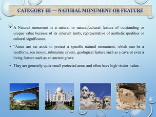 • A Natural monument is a natural or natural/cultural feature of outstanding or
unique value because of its inherent rarity, representative of aesthetic qualities or
cultural significance.
• “Areas are set aside to protect a specific natural monument, which can be a
landform, sea mount, submarine cavern, geological feature such as a cave or even a
living feature such as an ancient grove.
• They are generally quite small protected areas and often have high visitor value .
 