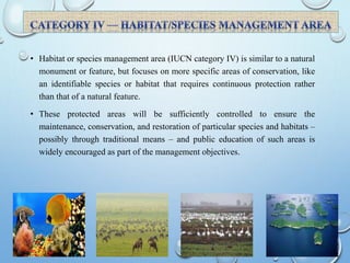 • Habitat or species management area (IUCN category IV) is similar to a natural
monument or feature, but focuses on more specific areas of conservation, like
an identifiable species or habitat that requires continuous protection rather
than that of a natural feature.
• These protected areas will be sufficiently controlled to ensure the
maintenance, conservation, and restoration of particular species and habitats –
possibly through traditional means – and public education of such areas is
widely encouraged as part of the management objectives.
 