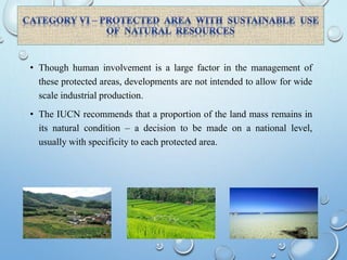 • Though human involvement is a large factor in the management of
these protected areas, developments are not intended to allow for wide
scale industrial production.
• The IUCN recommends that a proportion of the land mass remains in
its natural condition – a decision to be made on a national level,
usually with specificity to each protected area.
 