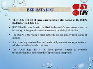  The IUCN Red list of threatened species is also known as the IUCN
Red list or Red data list.
 IUCN Red list was founded in 1964, is the world's most comprehensive
inventory of the global conservation status of biological species.
 The IUCN is the world's main authority on the conservation status of
species.
 A series of regional red lists are produced by countries or organizations,
which assess the risk of extinction
 The IUCN Red list is set upon precise criteria to evaluate
the extinction risk of thousands of species and subspecies.
 
