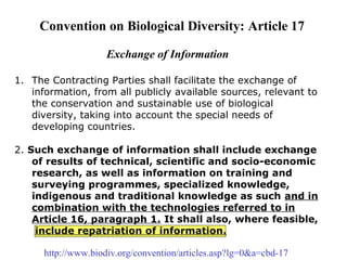  
 
 
Convention on Biological Diversity: Article 17
Exchange of Information
1. The Contracting Parties shall facilitate the exchange of 
information, from all publicly available sources, relevant to 
the conservation and sustainable use of biological 
diversity, taking into account the special needs of 
developing countries.
2. Such exchange of information shall include exchange
of results of technical, scientific and socio-economic
research, as well as information on training and
surveying programmes, specialized knowledge,
indigenous and traditional knowledge as such and in
combination with the technologies referred to in
Article 16, paragraph 1. It shall also, where feasible,
include repatriation of information.
 
http://www.biodiv.org/convention/articles.asp?lg=0&a=cbd-17
 