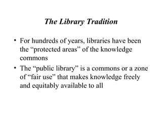 The Library Tradition
• For hundreds of years, libraries have been
the “protected areas” of the knowledge
commons
• The “public library” is a commons or a zone
of “fair use” that makes knowledge freely
and equitably available to all
 