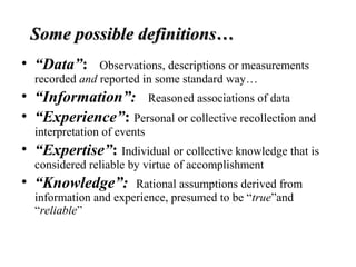 Some possible definitions…Some possible definitions…
• “Data”: Observations, descriptions or measurements
recorded and reported in some standard way…
• “Information”: Reasoned associations of data
• “Experience”: Personal or collective recollection and
interpretation of events
• “Expertise”: Individual or collective knowledge that is
considered reliable by virtue of accomplishment
• “Knowledge”: Rational assumptions derived from
information and experience, presumed to be “true”and
“reliable”
 