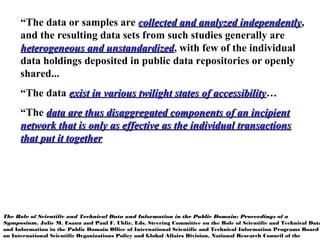 “The data or samples are collected and analyzed independentlycollected and analyzed independently,
and the resulting data sets from such studies generally are
heterogeneous and unstandardizedheterogeneous and unstandardized, with few of the individual
data holdings deposited in public data repositories or openly
shared...
“The data exist in various twilight states of accessibilityexist in various twilight states of accessibility…
“The data are thus disaggregated components of an incipientdata are thus disaggregated components of an incipient
network that is only as effective as the individual transactionsnetwork that is only as effective as the individual transactions
that put it togetherthat put it together
The Role of Scientific and Technical Data and Information in the Public Domain: Proceedings of a
Symposium. Julie M. Esanu and Paul F. Uhlir, Eds. Steering Committee on the Role of Scientific and Technical Data
and Information in the Public Domain Office of International Scientific and Technical Information Programs Board
on International Scientific Organizations Policy and Global Affairs Division, National Research Council of the
 