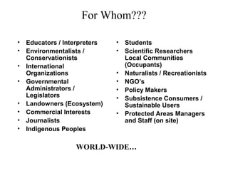 For Whom???
• Educators / Interpreters
• Environmentalists /
Conservationists
• International
Organizations
• Governmental
Administrators /
Legislators
• Landowners (Ecosystem)
• Commercial Interests
• Journalists
• Indigenous Peoples
• Students
• Scientific Researchers
Local Communities
(Occupants)
• Naturalists / Recreationists
• NGO’s
• Policy Makers
• Subsistence Consumers /
Sustainable Users
• Protected Areas Managers
and Staff (on site)
WORLD-WIDE…
 