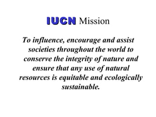 IUCNIUCN Mission
To influence, encourage and assist
societies throughout the world to
conserve the integrity of nature and
ensure that any use of natural
resources is equitable and ecologically
sustainable.
 