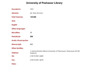 University of Peshawar Library
Founded in 1951
Librarian Mr. Riaz Ahmad
Total Volumes 150,000
Urdu
English
Other languages
Microfilms 39
Periodicals 200
Audio-Visual section
Manuscripts 800
Other facilities
Address:
1 Administration Block University of Peshawar, Peshawar-25120,
Pakistan
Tel: (+92-91)921-6483
Fax: (+92-91)921-4670
Telex:
 