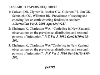 RESEARCH PAPERS REQUIRED
1: Colwell DD, Clymer B, Booker CW, Guichon PT, Jim GK,
Schunicht OC, Wildman BK. Prevalence of sucking and
chewing lice on cattle entering feedlots in southern
Alberta.Can Vet J. 2001 Apr;42(4):281-
2: Chalmers K, Charleston WA. “Cattle lice in New Zealand:
observations on the prevalence, distribution and seasonal
patterns of infestation.” N Z Vet J. 1980 Oct;28(10):198-
200.
3: Chalmers K, Charleston WA.”Cattle lice in New Zealand:
observations on the prevalence, distribution and seasonal
patterns of infestation”. N Z Vet J. 1980 Oct;28(10):198-
200.
[SNIP]
 