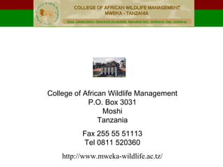 College of African Wildlife Management
P.O. Box 3031
Moshi
Tanzania
Fax 255 55 51113
Tel 0811 520360
http://www.mweka-wildlife.ac.tz/
.
COLLEGE OF AFRICAN WILDLIFE MANAGEMENT, MWEKA
 