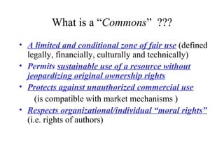 What is a “Commons” ???
• A limited and conditional zone of fair use (defined
legally, financially, culturally and technically)
• Permits sustainable use of a resource without
jeopardizing original ownership rights
• Protects against unauthorized commercial use
(is compatible with market mechanisms )
• Respects organizational/individual “moral rights”
(i.e. rights of authors)
 