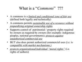 What is a “Commons” ???
• A commons is a limited and conditional zone of fair use
(defined both legally and technically)
• A commons permits sustainable use of a resource without
jeopardizing original ownership rights
• Supports control of patrimonial / property rights required
by owners as required by owners (for example: indigenous
peoples, national governments); protects against
unauthorized commercial use
• BUT also does permit authorized commercial uses (i.e. is
compatible with market mechanisms )
• protects organizational/individual “moral rights” (i.e.
rights of authors)
 