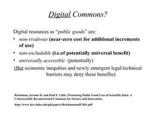 Digital Commons?
Digital resources as “public goods” are:
• non-rivalrous (near-zero cost for additional increments
of use)
• non-excludable (i.e.of potentially universal benefit)
• universally accessible (potentially)
(But economic inequities and newly emergent legal/technical
barriers may deny these benefits)
Reichman, Jerome H. and Paul F. Uhlir, Promoting Public Good Uses of Scientific Data: A
Contractually Reconstructed Commons for Science and Innovation.
http://www.law.duke.edu/pd/papers/ReichmanandUhlir.pdf
 