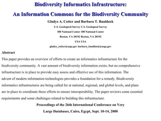 Biodiversity Informatics Infrastructure:Biodiversity Informatics Infrastructure:
An Information Commons for the Biodiversity CommunityAn Information Commons for the Biodiversity Community
Gladys A. Cotter and Barbara T. Bauldock
U.S. Geological Survey U.S. Geological Survey
300 National Center 300 National Center
Reston, VA 20192 Reston, VA 20192
USA USA
gladys_cotter@usgs.gov barbara_bauldock@usgs.gov
Abstract
This paper provides an overview of efforts to create an informatics infrastructure for the
biodiversity community. A vast amount of biodiversity information exists, but no comprehensive
infrastructure is in place to provide easy assess and effective use of this information. The
advent of modern information technologies provides a foundation for a remedy. Biodiversity
informatics infrastructures are being called for at national, regional, and global levels, and plans
are in place to coordinate these efforts to ensure interoperability. The paper reviews some essential
requirements and some challenges related to building this infrastructure.
Proceedings of the 26th International Conference on Very
Large Databases, Cairo, Egypt, Sept. 10-14, 2000
 
