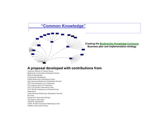“Common Knowledge”
Creating the Biodiversity Knowledge Commons
Business plan and implementation strategy
A proposal developed with contributions from
American Museum of Natural History
Biodiversity Conservation Information System
BirdLife International
Conservation International
Global Biodiversity Information Facility
Inter American Biodiversity Information Network
IUCN Environmental Law Commission
IUCN Species Survival Commission
IUCN The World Conservation Union
IUCN World Commission on Protected Areas
NatureServe
North American Biodiversity Information Network
Rio Tinto
Society for Conservation Biology
The Nature Conservancy
TRAFFIC International
UNEP- World Conservation Monitoring Centre
Wildlife Conservation Society
 