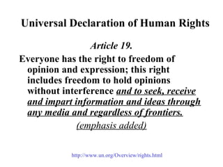 Universal Declaration of Human Rights
Article 19.
Everyone has the right to freedom of
opinion and expression; this right
includes freedom to hold opinions
without interference and to seek, receive
and impart information and ideas through
any media and regardless of frontiers.
(emphasis added)
http://www.un.org/Overview/rights.html
 