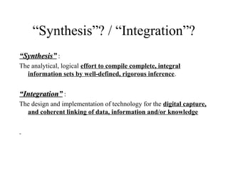 “Synthesis”? / “Integration”?
““Synthesis”Synthesis” :
The analytical, logical effort to compile complete, integral
information sets by well-defined, rigorous inference.
““Integration”Integration” :
The design and implementation of technology for the digital capture,
and coherent linking of data, information and/or knowledge
 