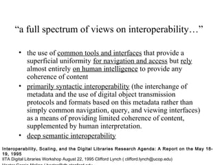 “a full spectrum of views on interoperability…”
• the use of common tools and interfaces that provide a
superficial uniformity for navigation and access but rely
almost entirely on human intelligence to provide any
coherence of content
• primarily syntactic interoperability (the interchange of
metadata and the use of digital object transmission
protocols and formats based on this metadata rather than
simply common navigation, query, and viewing interfaces)
as a means of providing limited coherence of content,
supplemented by human interpretation.
• deep semantic interoperability
Interoperability, Scaling, and the Digital Libraries Research Agenda: A Report on the May 18-
19, 1995
IITA Digital Libraries Workshop August 22, 1995 Clifford Lynch ( clifford.lynch@ucop.edu)
 