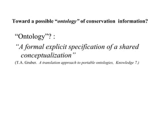 Toward a possible “ontology” of conservation information?
“Ontology”? :
“A formal explicit specification of a shared
conceptualization”
(T.A. Gruber. A translation approach to portable ontologies, Knowledge 7.)
 