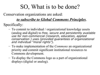 SO, What is to be done?
Conservation organizations are asked:
to subscribe to Global Commons Principles.
Specifically:
– To commit to individual / organizational knowledge assets
(analog and digital) to free, secure and persistently available
use for non-commercial (research, education, applied
conservation ) uses (provided guarantees of organizational
and individual “moral rights”).
– To make implementation of the Commons an organizational
priority and commit significant institutional resources to
Commons development.
– To display the Commons logo as a part of organizational
displays (digital or analog).
 