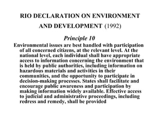 RIO DECLARATION ON ENVIRONMENT
AND DEVELOPMENT (1992)
Principle 10
Environmental issues are best handled with participation
of all concerned citizens, at the relevant level. At the
national level, each individual shall have appropriate
access to information concerning the environment that
is held by public authorities, including information on
hazardous materials and activities in their
communities, and the opportunity to participate in
decision-making processes. States shall facilitate and
encourage public awareness and participation by
making information widely available. Effective access
to judicial and administrative proceedings, including
redress and remedy, shall be provided
 