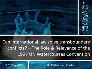 Can international law solve transboundary conflicts? – The Role & Relevance of the 1997 UN Watercourses Convention Dr Alistair Rieu-Clarke 30th May 2011 