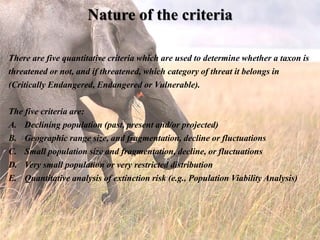 Nature of the criteria
There are five quantitative criteria which are used to determine whether a taxon is
threatened or not, and if threatened, which category of threat it belongs in
(Critically Endangered, Endangered or Vulnerable).
The five criteria are:
A. Declining population (past, present and/or projected)
B. Geographic range size, and fragmentation, decline or fluctuations
C. Small population size and fragmentation, decline, or fluctuations
D. Very small population or very restricted distribution
E. Quantitative analysis of extinction risk (e.g., Population Viability Analysis)
 