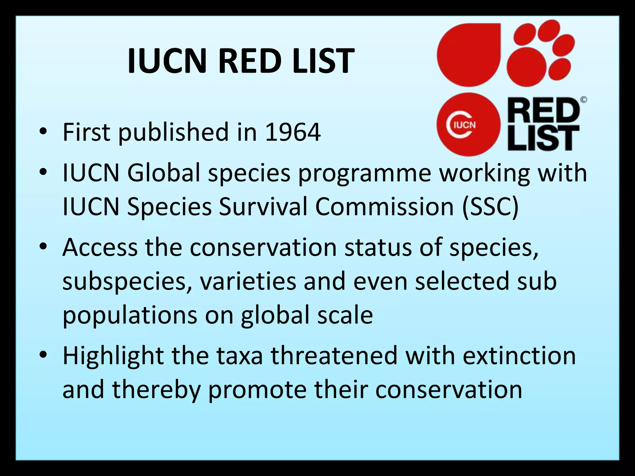 IUCN RED LIST
• First published in 1964
• IUCN Global species programme working with
IUCN Species Survival Commission (SSC)
• Access the conservation status of species,
subspecies, varieties and even selected sub
populations on global scale
• Highlight the taxa threatened with extinction
and thereby promote their conservation
 
