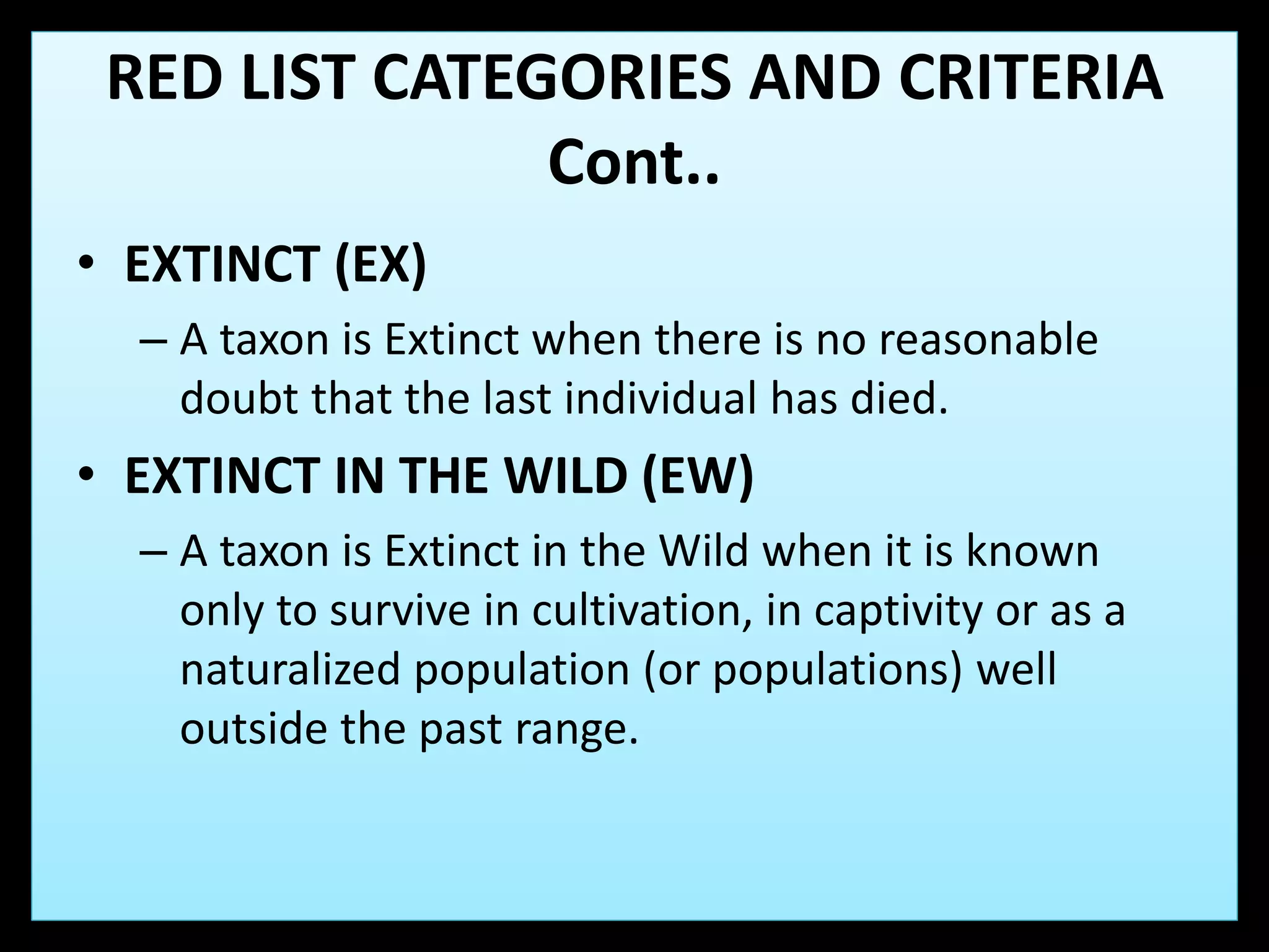 • EXTINCT (EX)
– A taxon is Extinct when there is no reasonable
doubt that the last individual has died.
• EXTINCT IN THE WILD (EW)
– A taxon is Extinct in the Wild when it is known
only to survive in cultivation, in captivity or as a
naturalized population (or populations) well
outside the past range.
RED LIST CATEGORIES AND CRITERIA
Cont..
 