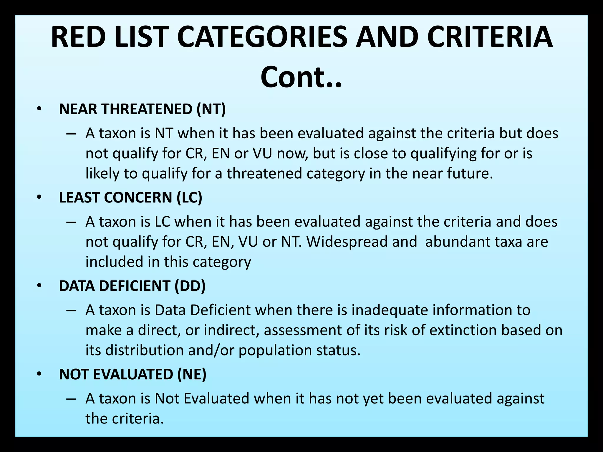 • NEAR THREATENED (NT)
– A taxon is NT when it has been evaluated against the criteria but does
not qualify for CR, EN or VU now, but is close to qualifying for or is
likely to qualify for a threatened category in the near future.
• LEAST CONCERN (LC)
– A taxon is LC when it has been evaluated against the criteria and does
not qualify for CR, EN, VU or NT. Widespread and abundant taxa are
included in this category
• DATA DEFICIENT (DD)
– A taxon is Data Deficient when there is inadequate information to
make a direct, or indirect, assessment of its risk of extinction based on
its distribution and/or population status.
• NOT EVALUATED (NE)
– A taxon is Not Evaluated when it has not yet been evaluated against
the criteria.
RED LIST CATEGORIES AND CRITERIA
Cont..
 