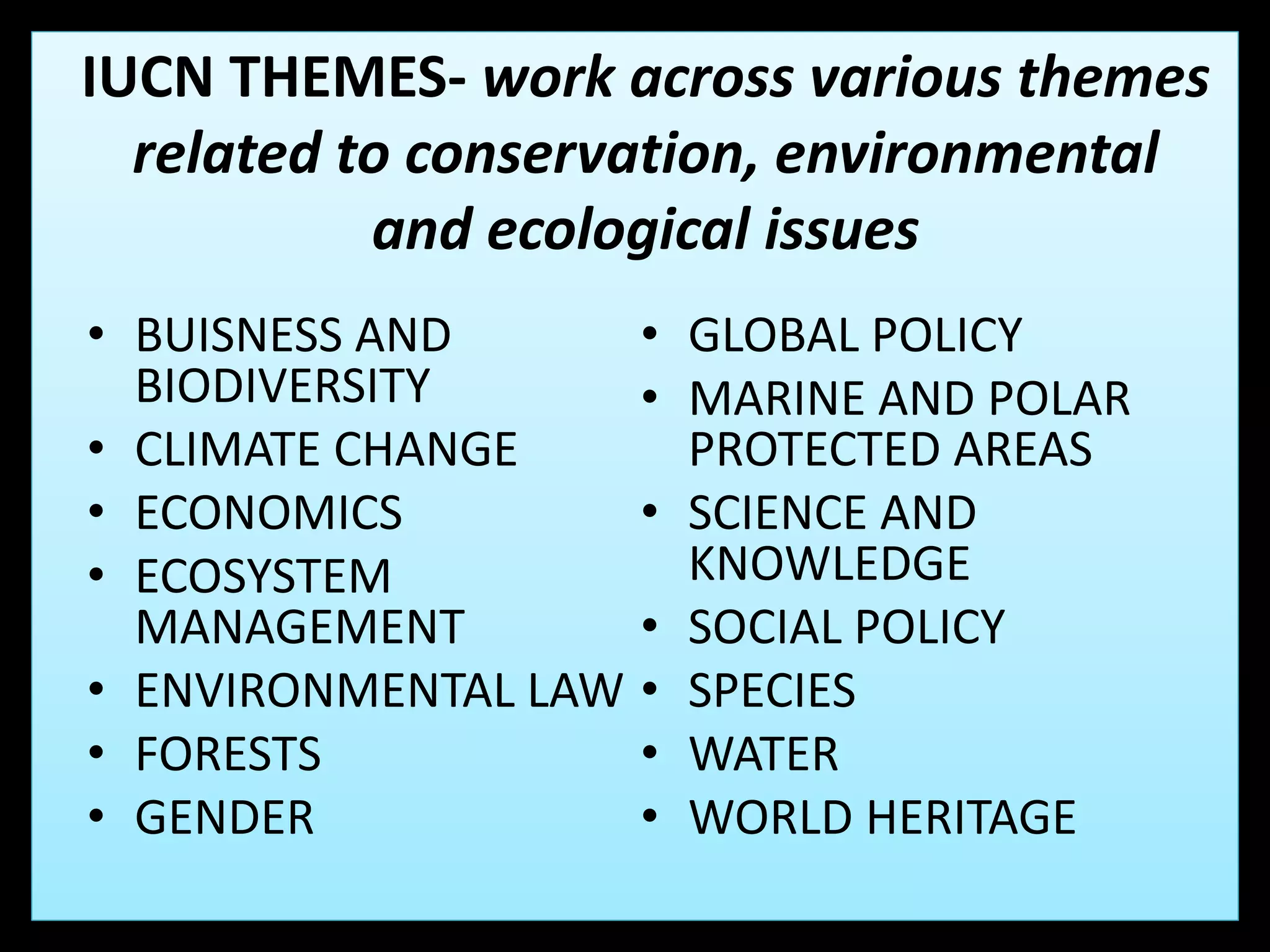 IUCN THEMES- work across various themes
related to conservation, environmental
and ecological issues
• BUISNESS AND
BIODIVERSITY
• CLIMATE CHANGE
• ECONOMICS
• ECOSYSTEM
MANAGEMENT
• ENVIRONMENTAL LAW
• FORESTS
• GENDER
• GLOBAL POLICY
• MARINE AND POLAR
PROTECTED AREAS
• SCIENCE AND
KNOWLEDGE
• SOCIAL POLICY
• SPECIES
• WATER
• WORLD HERITAGE
 