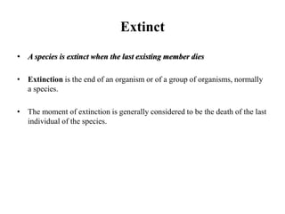Extinct
• A species is extinct when the last existing member dies
• Extinction is the end of an organism or of a group of organisms, normally
a species.
• The moment of extinction is generally considered to be the death of the last
individual of the species.
 