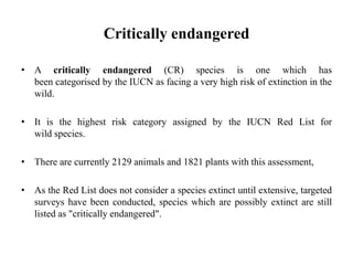 Critically endangered
• A critically endangered (CR) species is one which has
been categorised by the IUCN as facing a very high risk of extinction in the
wild.
• It is the highest risk category assigned by the IUCN Red List for
wild species.
• There are currently 2129 animals and 1821 plants with this assessment,
• As the Red List does not consider a species extinct until extensive, targeted
surveys have been conducted, species which are possibly extinct are still
listed as "critically endangered".
 
