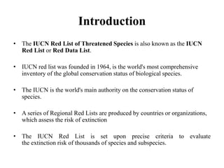Introduction
• The IUCN Red List of Threatened Species is also known as the IUCN
Red List or Red Data List.
• IUCN red list was founded in 1964, is the world's most comprehensive
inventory of the global conservation status of biological species.
• The IUCN is the world's main authority on the conservation status of
species.
• A series of Regional Red Lists are produced by countries or organizations,
which assess the risk of extinction
• The IUCN Red List is set upon precise criteria to evaluate
the extinction risk of thousands of species and subspecies.
 