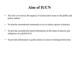 Aim of IUCN
• The aim is to convey the urgency of conservation issues to the public and
policy makers
• To help the international community to try to reduce species extinction.
• To provide scientifically based information on the status of species and
subspecies at a global level
• To provide information to guide actions to conserve biological diversity
 