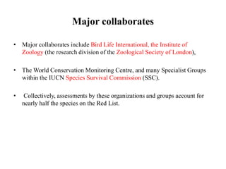 Major collaborates
• Major collaborates include Bird Life International, the Institute of
Zoology (the research division of the Zoological Society of London),
• The World Conservation Monitoring Centre, and many Specialist Groups
within the IUCN Species Survival Commission (SSC).
• Collectively, assessments by these organizations and groups account for
nearly half the species on the Red List.
 