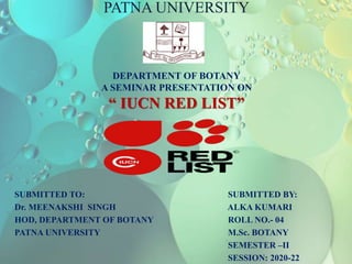 PATNA UNIVERSITY
DEPARTMENT OF BOTANY
A SEMINAR PRESENTATION ON
“ IUCN RED LIST”
SUBMITTED TO: SUBMITTED BY:
Dr. MEENAKSHI SINGH ALKA KUMARI
HOD, DEPARTMENT OF BOTANY ROLL NO.- 04
PATNA UNIVERSITY M.Sc. BOTANY
SEMESTER –II
SESSION: 2020-22
 