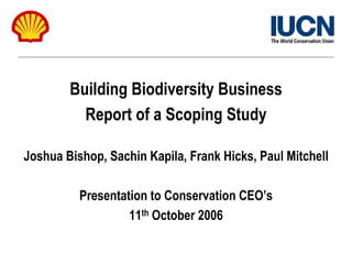 Building Biodiversity Business
          Report of a Scoping Study

Joshua Bishop, Sachin Kapila, Frank Hicks, Paul Mitchell

          Presentation to Conservation CEO’s
                   11th October 2006
 
