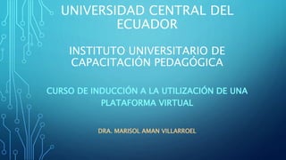 UNIVERSIDAD CENTRAL DEL
ECUADOR
INSTITUTO UNIVERSITARIO DE
CAPACITACIÓN PEDAGÓGICA
CURSO DE INDUCCIÓN A LA UTILIZACIÓN DE UNA
PLATAFORMA VIRTUAL
DRA. MARISOL AMAN VILLARROEL
 