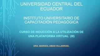 UNIVERSIDAD CENTRAL DEL
ECUADOR
INSTITUTO UNIVERSITARIO DE
CAPACITACIÓN PEDAGÓGICA
CURSO DE INDUCCIÓN A LA UTILIZACIÓN DE
UNA PLATAFORMA VIRTUAL (III)
DRA. MARISOL AMAN VILLARROEL
 