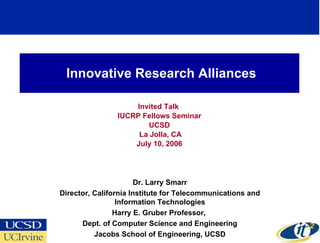 Innovative Research Alliances Invited Talk  IUCRP Fellows Seminar UCSD La Jolla, CA July 10, 2006 Dr. Larry Smarr Director, California Institute for Telecommunications and Information Technologies Harry E. Gruber Professor,  Dept. of Computer Science and Engineering Jacobs School of Engineering, UCSD 