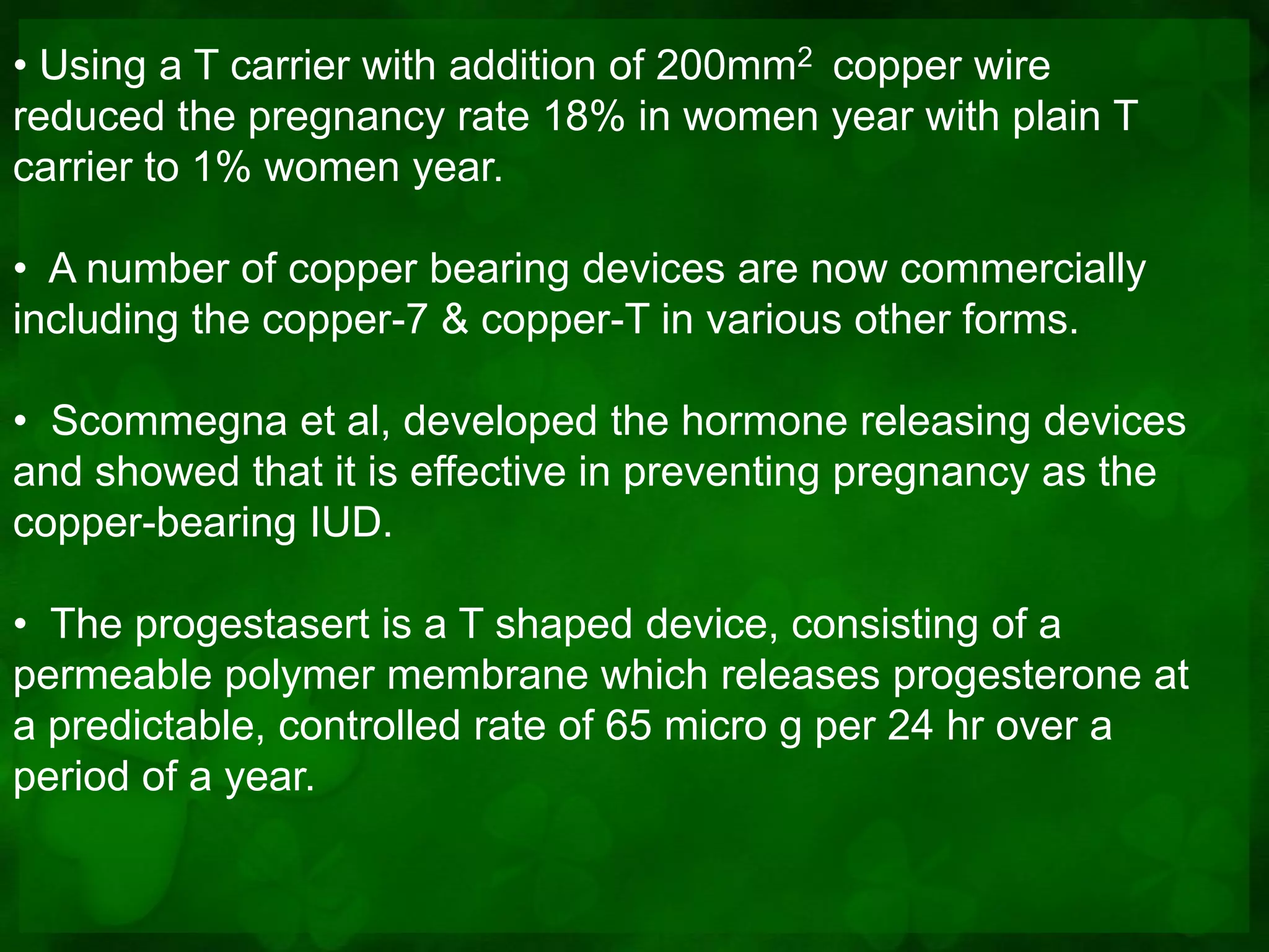• Using a T carrier with addition of 200mm2 copper wire
reduced the pregnancy rate 18% in women year with plain T
carrier to 1% women year.

• A number of copper bearing devices are now commercially
including the copper-7 & copper-T in various other forms.

• Scommegna et al, developed the hormone releasing devices
and showed that it is effective in preventing pregnancy as the
copper-bearing IUD.

• The progestasert is a T shaped device, consisting of a
permeable polymer membrane which releases progesterone at
a predictable, controlled rate of 65 micro g per 24 hr over a
period of a year.
 