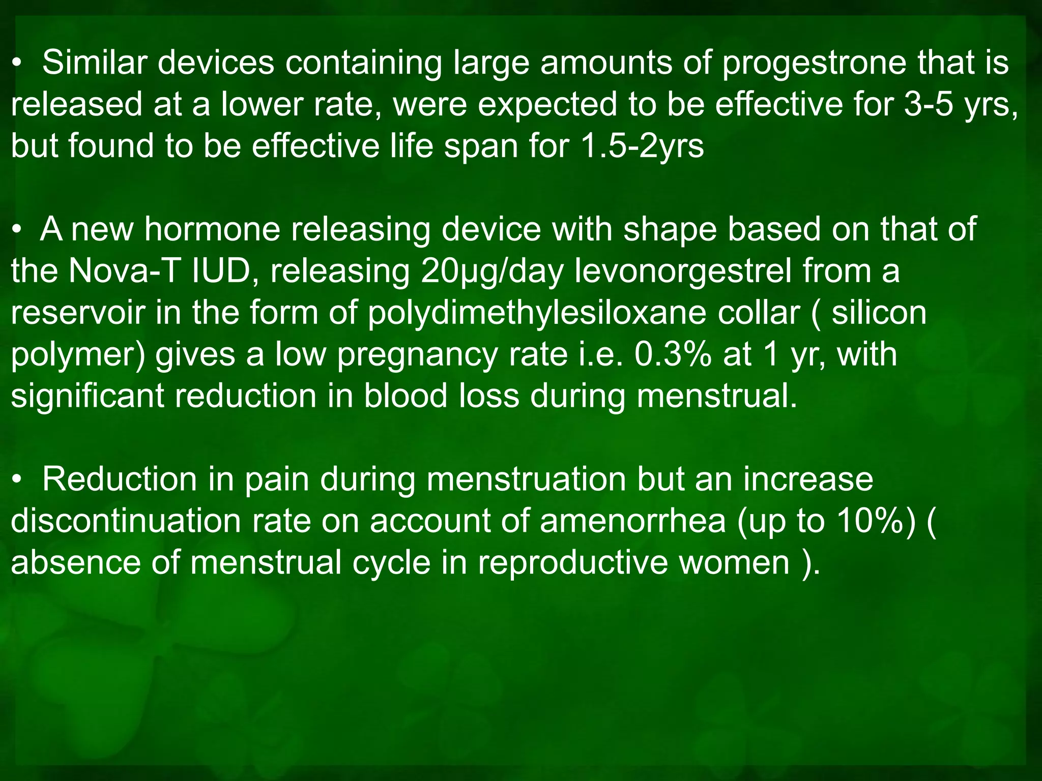 • Similar devices containing large amounts of progestrone that is
released at a lower rate, were expected to be effective for 3-5 yrs,
but found to be effective life span for 1.5-2yrs

• A new hormone releasing device with shape based on that of
the Nova-T IUD, releasing 20µg/day levonorgestrel from a
reservoir in the form of polydimethylesiloxane collar ( silicon
polymer) gives a low pregnancy rate i.e. 0.3% at 1 yr, with
significant reduction in blood loss during menstrual.

• Reduction in pain during menstruation but an increase
discontinuation rate on account of amenorrhea (up to 10%) (
absence of menstrual cycle in reproductive women ).
 