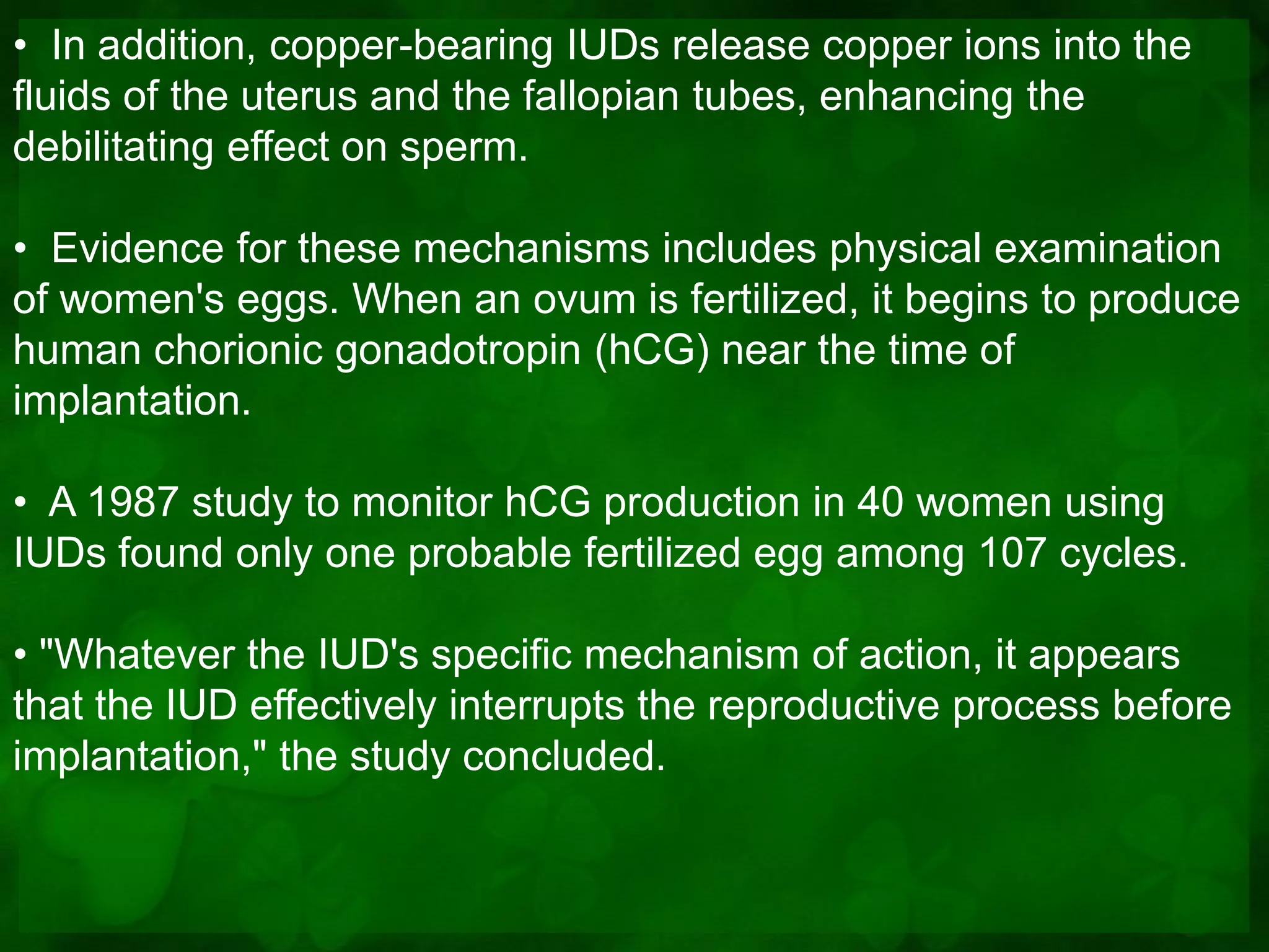 • In addition, copper-bearing IUDs release copper ions into the
fluids of the uterus and the fallopian tubes, enhancing the
debilitating effect on sperm.

• Evidence for these mechanisms includes physical examination
of women's eggs. When an ovum is fertilized, it begins to produce
human chorionic gonadotropin (hCG) near the time of
implantation.

• A 1987 study to monitor hCG production in 40 women using
IUDs found only one probable fertilized egg among 107 cycles.

• "Whatever the IUD's specific mechanism of action, it appears
that the IUD effectively interrupts the reproductive process before
implantation," the study concluded.
 