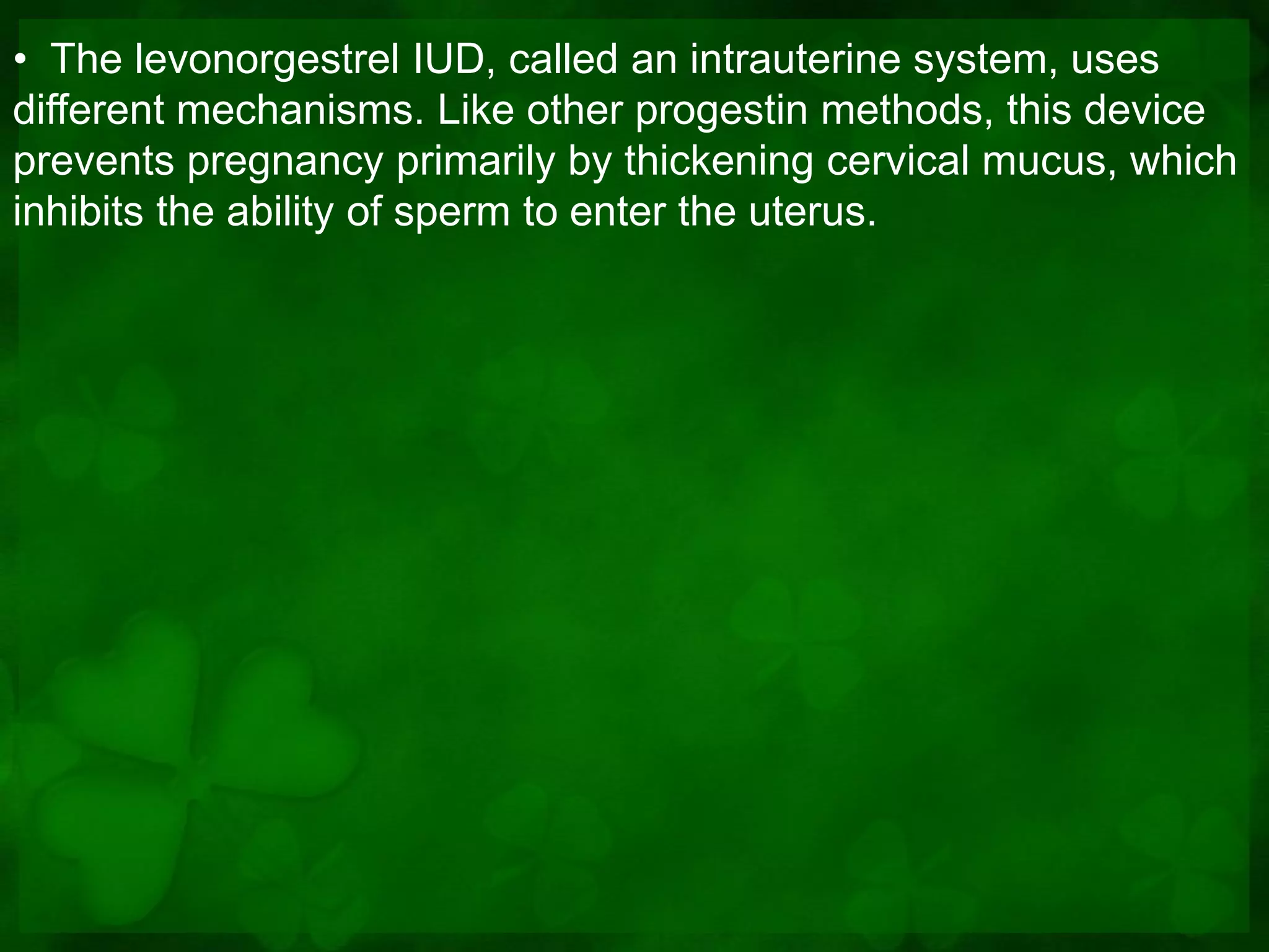 • The levonorgestrel IUD, called an intrauterine system, uses
different mechanisms. Like other progestin methods, this device
prevents pregnancy primarily by thickening cervical mucus, which
inhibits the ability of sperm to enter the uterus.
 