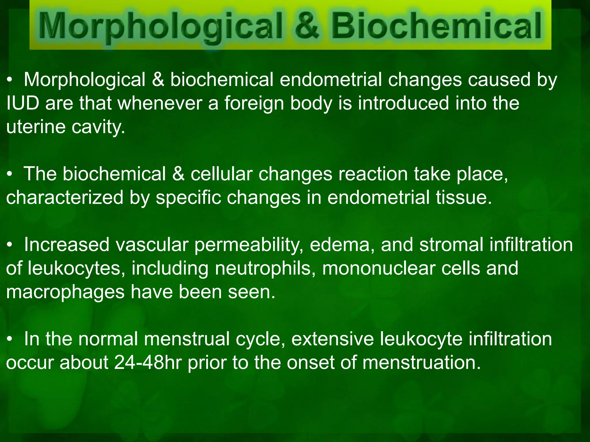• Morphological & biochemical endometrial changes caused by
IUD are that whenever a foreign body is introduced into the
uterine cavity.

• The biochemical & cellular changes reaction take place,
characterized by specific changes in endometrial tissue.

• Increased vascular permeability, edema, and stromal infiltration
of leukocytes, including neutrophils, mononuclear cells and
macrophages have been seen.

• In the normal menstrual cycle, extensive leukocyte infiltration
occur about 24-48hr prior to the onset of menstruation.
 