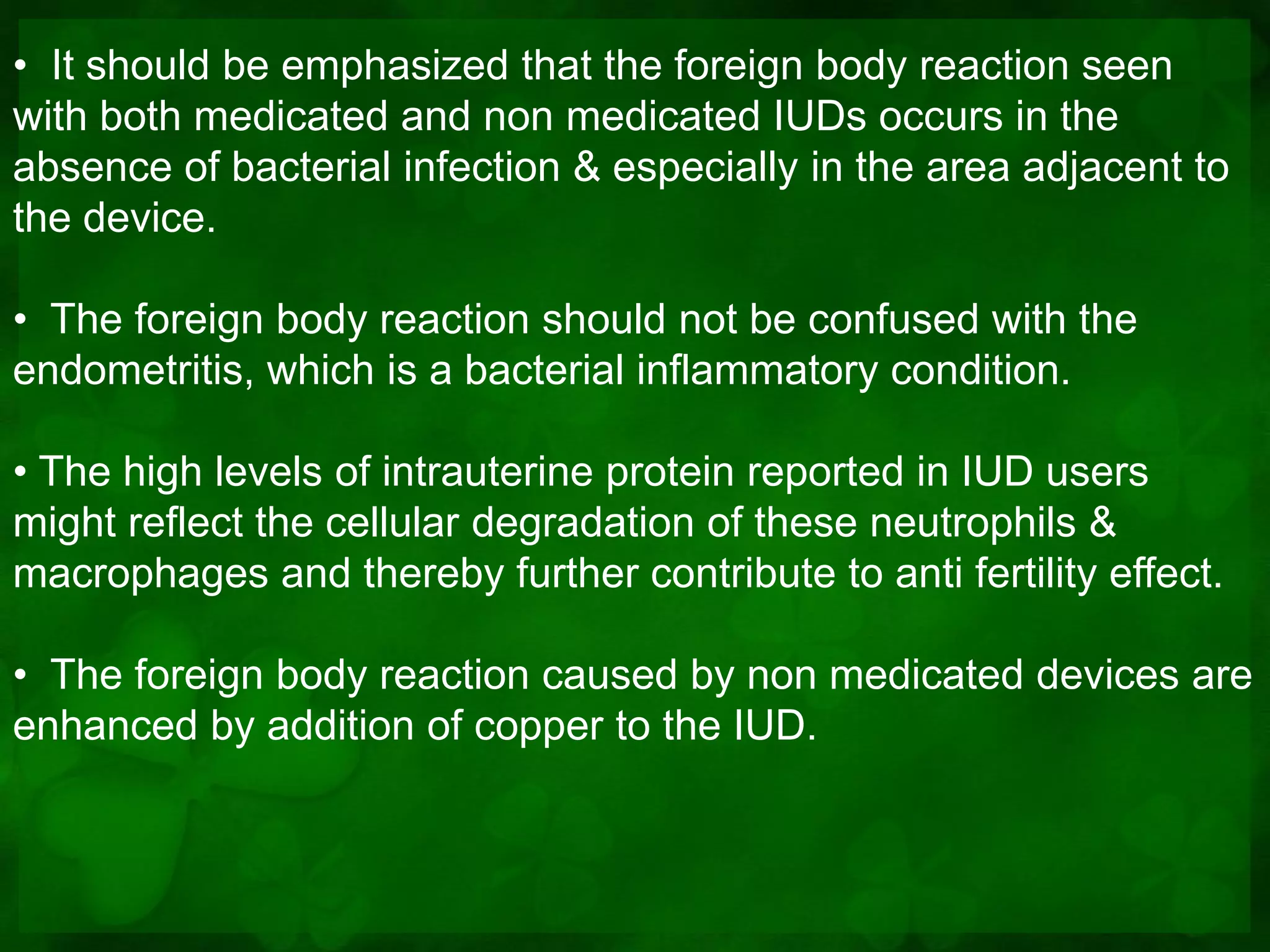 • It should be emphasized that the foreign body reaction seen
with both medicated and non medicated IUDs occurs in the
absence of bacterial infection & especially in the area adjacent to
the device.

• The foreign body reaction should not be confused with the
endometritis, which is a bacterial inflammatory condition.

• The high levels of intrauterine protein reported in IUD users
might reflect the cellular degradation of these neutrophils &
macrophages and thereby further contribute to anti fertility effect.

• The foreign body reaction caused by non medicated devices are
enhanced by addition of copper to the IUD.
 