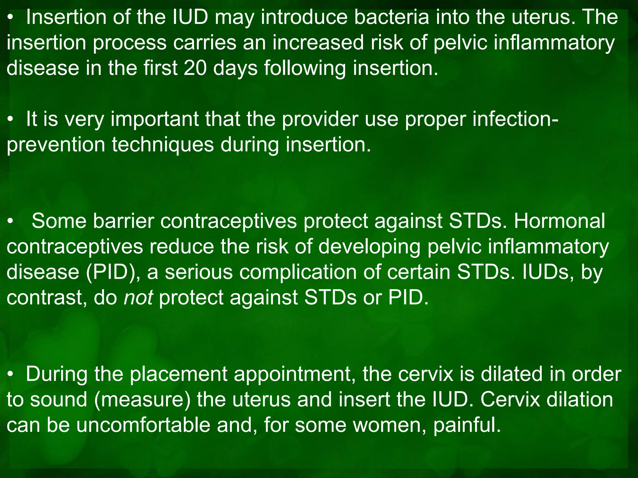 • Insertion of the IUD may introduce bacteria into the uterus. The
insertion process carries an increased risk of pelvic inflammatory
disease in the first 20 days following insertion.

• It is very important that the provider use proper infection-
prevention techniques during insertion.


• Some barrier contraceptives protect against STDs. Hormonal
contraceptives reduce the risk of developing pelvic inflammatory
disease (PID), a serious complication of certain STDs. IUDs, by
contrast, do not protect against STDs or PID.


• During the placement appointment, the cervix is dilated in order
to sound (measure) the uterus and insert the IUD. Cervix dilation
can be uncomfortable and, for some women, painful.
 