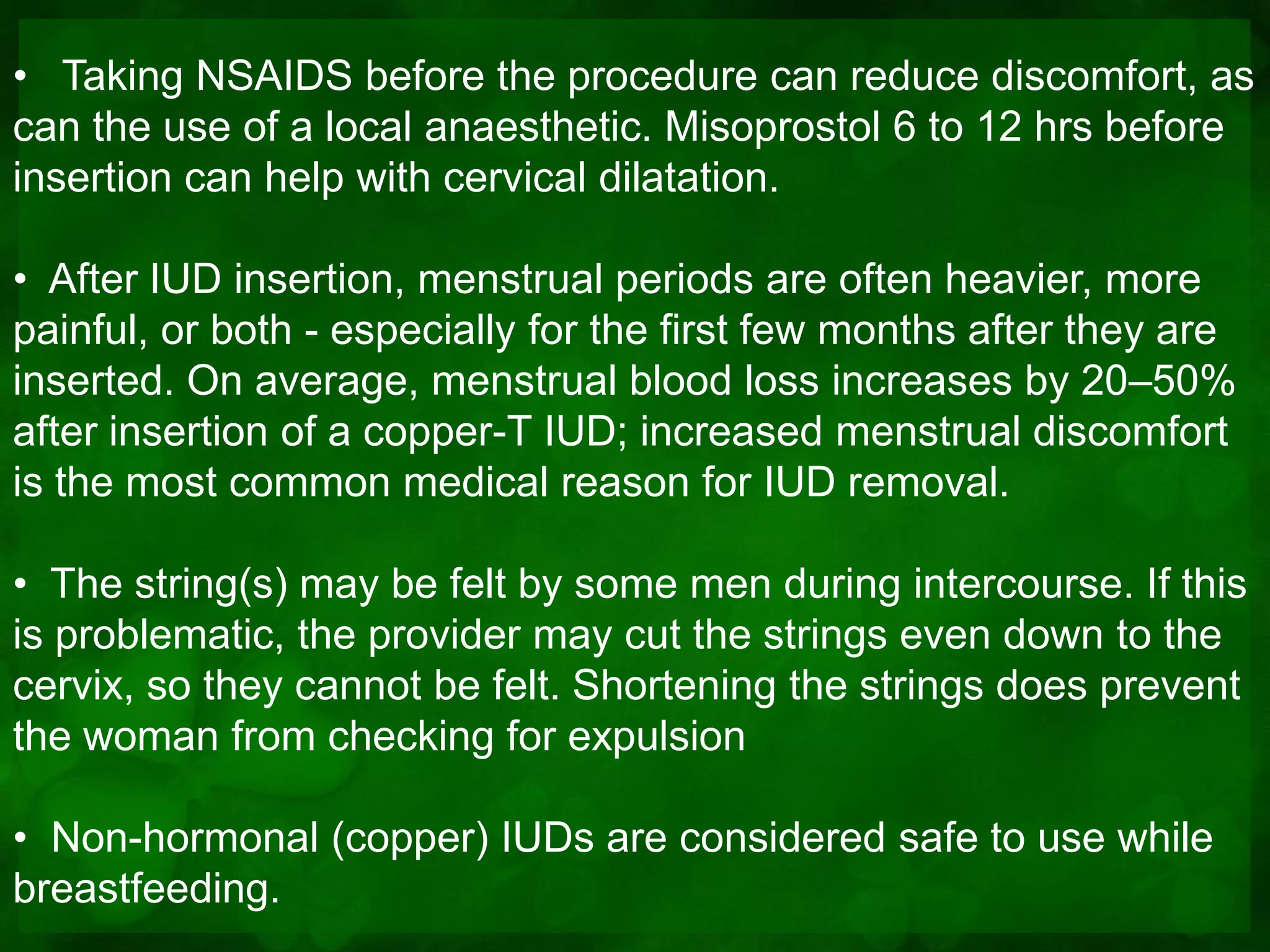 • Taking NSAIDS before the procedure can reduce discomfort, as
can the use of a local anaesthetic. Misoprostol 6 to 12 hrs before
insertion can help with cervical dilatation.

• After IUD insertion, menstrual periods are often heavier, more
painful, or both - especially for the first few months after they are
inserted. On average, menstrual blood loss increases by 20–50%
after insertion of a copper-T IUD; increased menstrual discomfort
is the most common medical reason for IUD removal.

• The string(s) may be felt by some men during intercourse. If this
is problematic, the provider may cut the strings even down to the
cervix, so they cannot be felt. Shortening the strings does prevent
the woman from checking for expulsion

• Non-hormonal (copper) IUDs are considered safe to use while
breastfeeding.
 