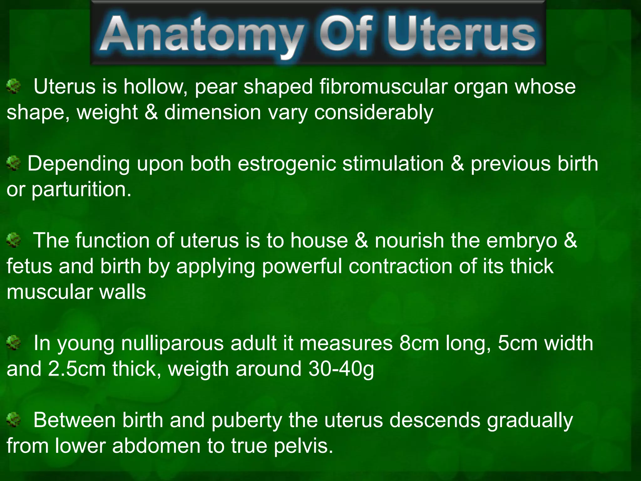 Uterus is hollow, pear shaped fibromuscular organ whose
shape, weight & dimension vary considerably

  Depending upon both estrogenic stimulation & previous birth
or parturition.

   The function of uterus is to house & nourish the embryo &
fetus and birth by applying powerful contraction of its thick
muscular walls

  In young nulliparous adult it measures 8cm long, 5cm width
and 2.5cm thick, weigth around 30-40g

   Between birth and puberty the uterus descends gradually
from lower abdomen to true pelvis.
 
